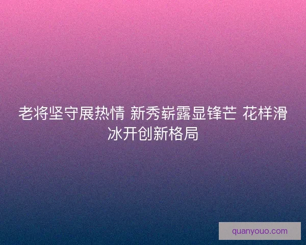 老将坚守展热情 新秀崭露显锋芒 花样滑冰开创新格局