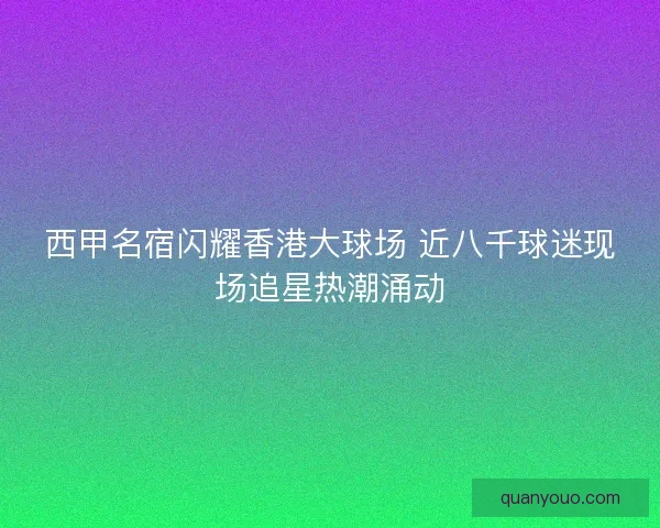 西甲名宿闪耀香港大球场 近八千球迷现场追星热潮涌动