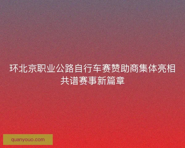 环北京职业公路自行车赛赞助商集体亮相共谱赛事新篇章