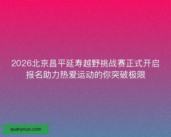 2026北京昌平延寿越野挑战赛正式开启报名助力热爱运动的你突破极限