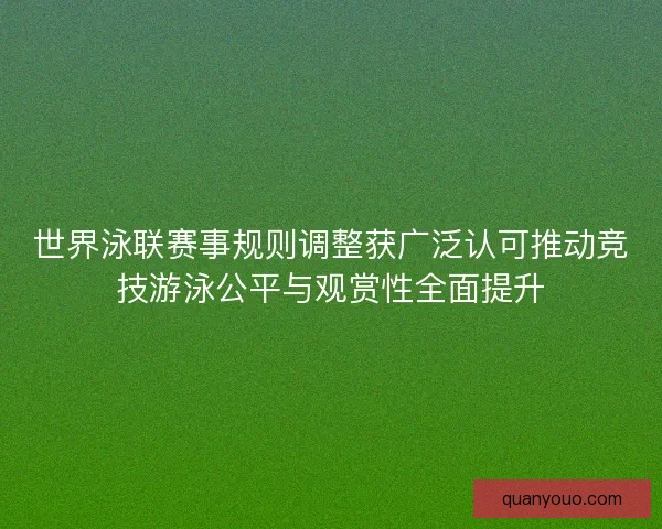 世界泳联赛事规则调整获广泛认可推动竞技游泳公平与观赏性全面提升