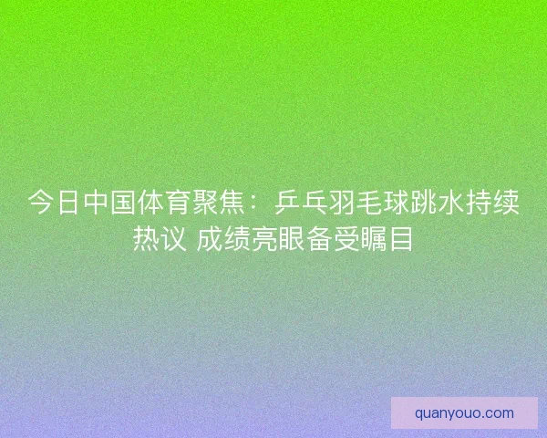 今日中国体育聚焦：乒乓羽毛球跳水持续热议 成绩亮眼备受瞩目