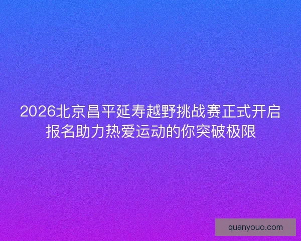 2026北京昌平延寿越野挑战赛正式开启报名助力热爱运动的你突破极限