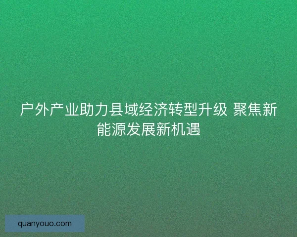户外产业助力县域经济转型升级 聚焦新能源发展新机遇
