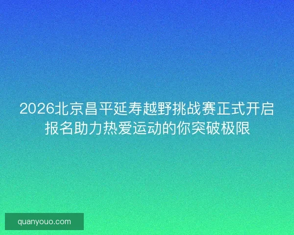 2026北京昌平延寿越野挑战赛正式开启报名助力热爱运动的你突破极限