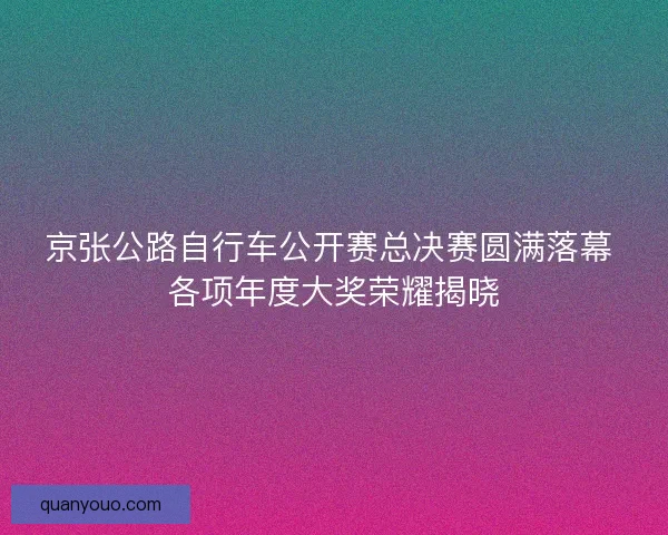 京张公路自行车公开赛总决赛圆满落幕 各项年度大奖荣耀揭晓