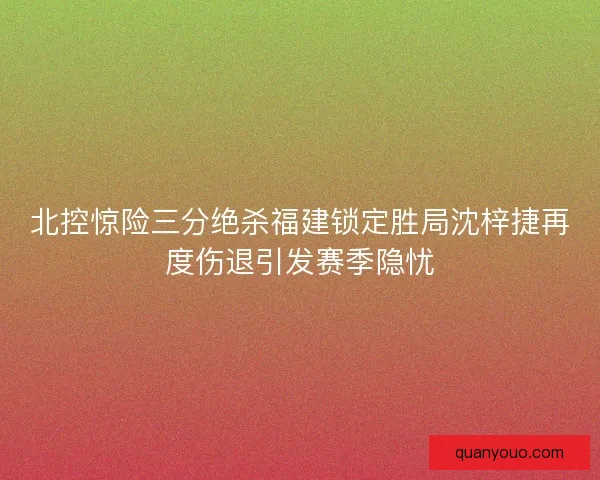 北控惊险三分绝杀福建锁定胜局沈梓捷再度伤退引发赛季隐忧