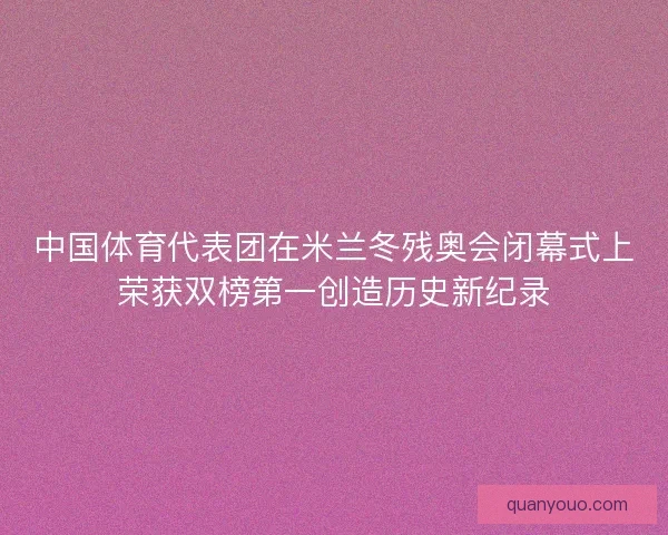 中国体育代表团在米兰冬残奥会闭幕式上荣获双榜第一创造历史新纪录